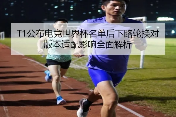 T1公布电竞世界杯名单后下路轮换对版本适配影响全面解析