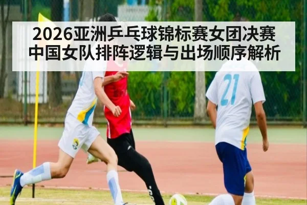 2026亚洲乒乓球锦标赛女团决赛 中国女队排阵逻辑与出场顺序解析
