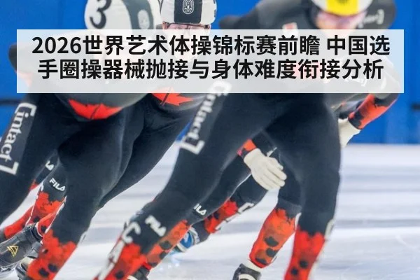 2026世界艺术体操锦标赛前瞻 中国选手圈操器械抛接与身体难度衔接分析